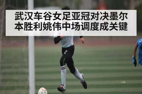 武汉车谷女足亚冠对决墨尔本胜利姚伟中场调度成关键